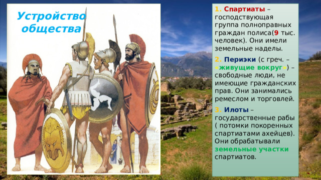 1. Спартиаты – господствующая группа полноправных граждан полиса( 9 тыс. человек). Они имели земельные наделы. 2. Периэки (с греч. – « живущие вокруг » ) – свободные люди, не имеющие гражданских прав. Они занимались ремеслом и торговлей. 3. Илоты – государственные рабы ( потомки покоренных спартиатами ахейцев). Они обрабатывали земельные участки спартиатов. Устройство общества 