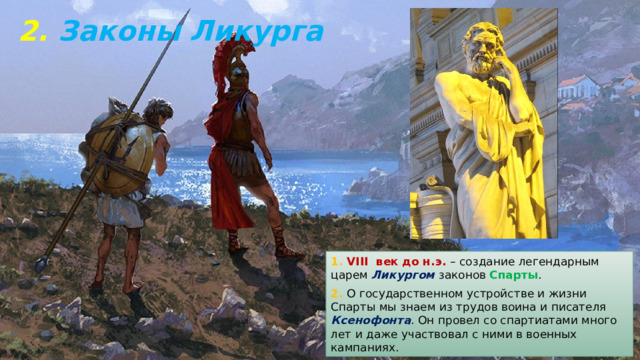 2. Законы Ликурга 1. VIII век до н.э. – создание легендарным царем Ликургом законов Спарты . 2. О государственном устройстве и жизни Спарты мы знаем из трудов воина и писателя Ксенофонта . Он провел со спартиатами много лет и даже участвовал с ними в военных кампаниях. 