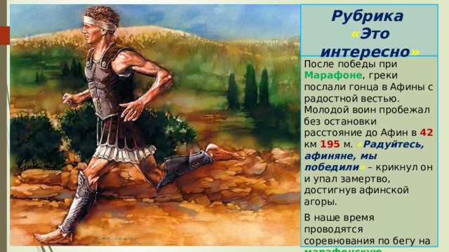 Рубрика « Это интересно » После победы при Марафоне , греки послали гонца в Афины с радостной вестью. Молодой воин пробежал без остановки расстояние до Афин в 42 км 195 м. « Радуйтесь, афиняне, мы победили » – крикнул он и упал замертво, достигнув афинской агоры. В наше время проводятся соревнования по бегу на марафонскую дистанцию . 