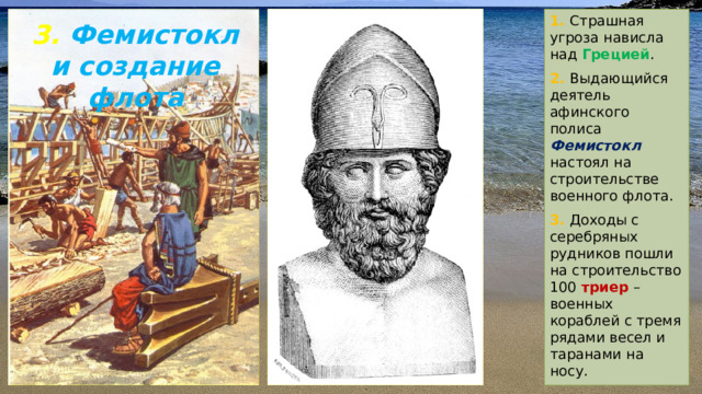 1. Страшная угроза нависла над Грецией . 2. Выдающийся деятель афинского полиса Фемистокл  настоял на строительстве военного флота. 3. Доходы с серебряных рудников пошли на строительство 100 триер – военных кораблей с тремя рядами весел и таранами на носу. 3. Фемистокл и создание флота 