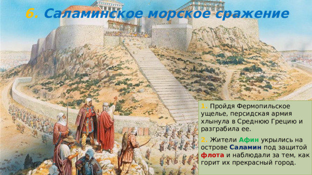6. Саламинское морское сражение 1. Пройдя Фермопильское ущелье, персидская армия хлынула в Среднюю Грецию и разграбила ее. 2. Жители Афин укрылись на острове Саламин под защитой флота и наблюдали за тем, как горит их прекрасный город. 