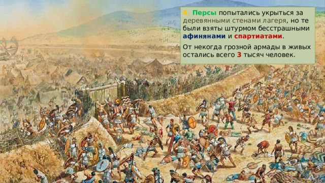 4. Персы попытались укрыться за деревянными стенами лагеря , но те были взяты штурмом бесстрашными афинянами и спартиатами . От некогда грозной армады в живых остались всего 3 тысяч человек. 
