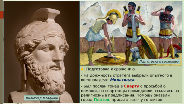 Подготовка к сражению 4. Подготовка к сражению. - На должность стратега выбрали опытного в военном деле Мильтиада . - Был послан гонец в Спарту с просьбой о помощи, но спартанцы промедлили, ссылаясь на религиозные предписания. Помощь оказали город Платея , прислав тысячу гоплитов. Мильтиад Младший 