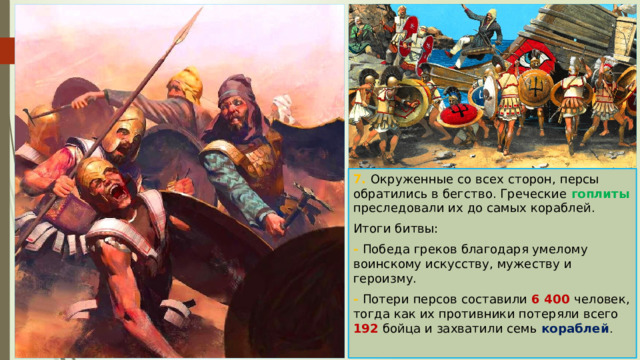 7. Окруженные со всех сторон, персы обратились в бегство. Греческие гоплиты преследовали их до самых кораблей. Итоги битвы: - Победа греков благодаря умелому воинскому искусству, мужеству и героизму. - Потери персов составили 6 400 человек, тогда как их противники потеряли всего 192 бойца и захватили семь кораблей . 