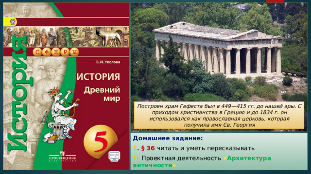 Построен храм Гефеста был в 449—415 гг. до нашей эры. С приходом христианства в Грецию и до 1834 г. он использовался как православная церковь, которая получила имя Св. Георгия Домашнее задание: 1 . § 36 читать и уметь пересказывать 2. Проектная деятельность « Архитектура античности » 