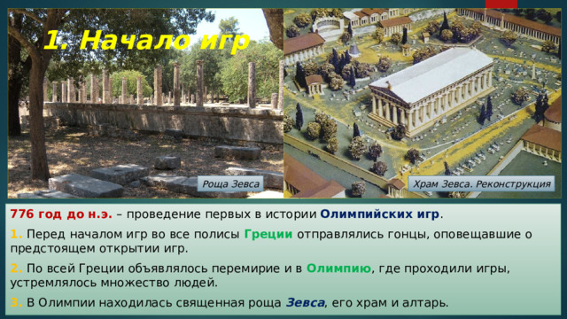 1. Начало игр Роща Зевса Храм Зевса. Реконструкция 776 год до н.э. – проведение первых в истории Олимпийских игр . 1. Перед началом игр во все полисы Греции отправлялись гонцы, оповещавшие о предстоящем открытии игр. 2. По всей Греции объявлялось перемирие и в Олимпию , где проходили игры, устремлялось множество людей. 3. В Олимпии находилась священная роща Зевса , его храм и алтарь. 