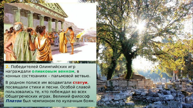 2. Победителей Олимпийских игр награждали оливковым венком , в конных состязаниях – пальмовой ветвью. В родном полисе им воздвигали статуи , посвящали стихи и песни. Особой славой пользовались те, кто побеждал во всех Общегреческих играх. Великий философ Платон был чемпионом по кулачным боям. 