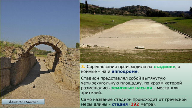 3. Соревнования происходили на стадионе , а конные – на и ипподроме . Стадион представлял собой вытянутую четырехугольную площадку, по краям которой размещались земляные насыпи – места для зрителей. Само название стадион происходит от греческой меры длины – стадия ( 192 метра). Вход на стадион 
