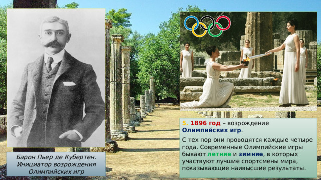 5. 1896 год – возрождение Олимпийских игр . С тех пор они проводятся каждые четыре года. Современные Олимпийские игры бывают летние и зимние , в которых участвуют лучшие спортсмены мира, показывающие наивысшие результаты. Барон Пьер де Кубертен. Инициатор возрождения Олимпийских игр 