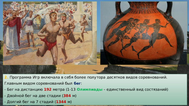 2. Программа Игр включала в себя более полутора десятков видов соревнований. Главным видом соревнований был бег : - Бег на дистанцию 192 метра (1-13 Олимпиады – единственный вид состязаний) - Двойной бег на две стадии ( 384 м) - Долгий бег на 7 стадий ( 1344 м) 