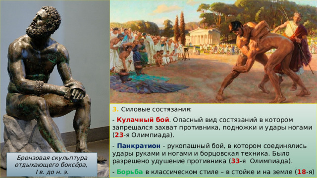 3. Силовые состязания: - Кулачный бой . Опасный вид состязаний в котором запрещался захват противника, подножки и удары ногами ( 23 -я Олимпиада). -  Панкратион - рукопашный бой, в котором соединялись удары руками и ногами и борцовская техника. Было разрешено удушение противника ( 33 -я Олимпиада). - Борьба в классическом стиле – в стойке и на земле ( 18 -я) Бронзовая скульптура отдыхающего боксёра, I в. до н. э. 