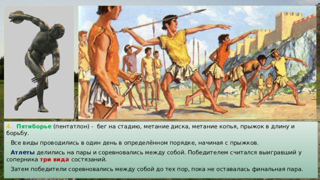 4. Пятиборье (пентатлон) - бег на стадию, метание диска, метание копья, прыжок в длину и борьбу. - Все виды проводились в один день в определённом порядке, начиная с прыжков. - Атлеты делились на пары и соревновались между собой. Победителем считался выигравший у соперника три вида состязаний. - Затем победители соревновались между собой до тех пор, пока не оставалась финальная пара. 