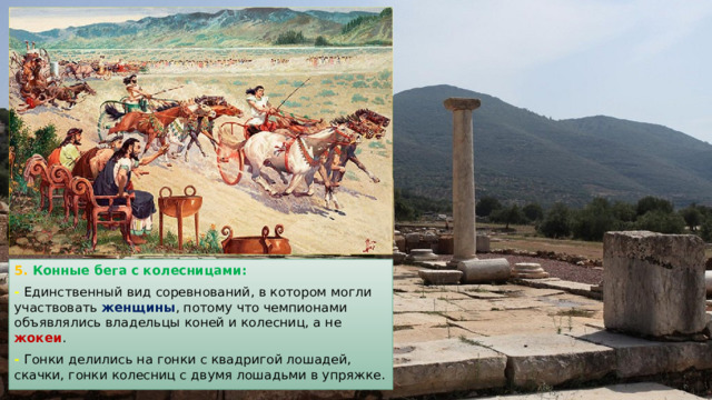 5. Конные бега с колесницами: - Единственный вид соревнований, в котором могли участвовать женщины , потому что чемпионами объявлялись владельцы коней и колесниц, а не жокеи . - Гонки делились на гонки с квадригой лошадей, скачки, гонки колесниц с двумя лошадьми в упряжке. 