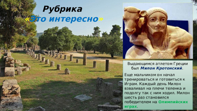 Рубрика  « Это интересно » Выдающимся атлетом Греции был Милон Кротонский . Еще мальчиком он начал тренироваться и готовиться к Играм. Каждый день Милон взваливал на плечи теленка и подолгу так с ним ходил. Милон шесть раз становился победителем на Олимпийских играх . 
