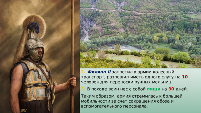 2. Филипп II  запретил в армии колесный транспорт, разрешил иметь одного слугу на 10 человек для переноски ручных мельниц. 3. В походе воин нес с собой пищи на 30  дней. Таким образом, армия стремилась к большей мобильности за счет сокращения обоза и вспомогательного персонала. 