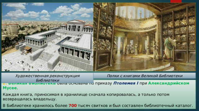 Художественная реконструкция Библиотеки Полки с книгами Великой Библиотеки 2. Великая Библиотека была основана по приказу Птолемея I  при Александрийском Мусее . Каждая книга, приносимая в хранилище сначала копировалась, а только потом возвращалась владельцу. В Библиотеке хранилось более 700 тысяч свитков и был составлен библиотечный каталог. 