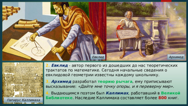 Евклид Архимед 2. Евклид  - автор первого из дошедших до нас теоретических трактатов по математике. Сегодня начальные сведения о евклидовой геометрии известны каждому школьнику. 3. Архимед разработал теорию рычага , ему приписывают высказывание: «Дайте мне точку опоры, и я переверну мир» . 4. Выдающимся поэтом был Каллимах , работавший в Великой Библиотеке . Наследие Каллимаха составляет более 800 книг. Папирус Каллимаха 