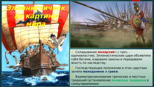 Эллинистическая картина мира 1. Складывание монархий ( с греч. – единовластие). Эллинистические цари объявляли себя богами, издавали законы и передавали власть по наследству. 2. Господствующее положение в этих царствах заняли македоняне и греки . 3. Взаимопроникновение греческих и местных традиций (установление полисных порядков  в самоуправлении). 