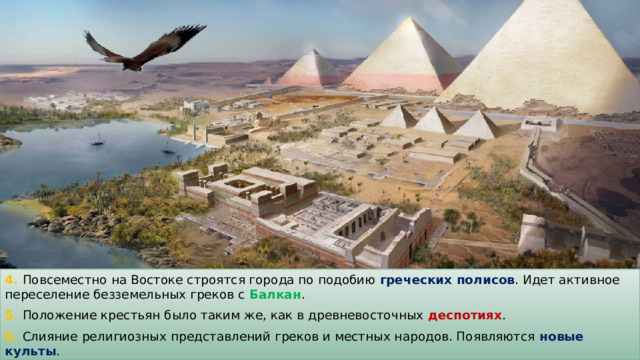 4. Повсеместно на Востоке строятся города по подобию греческих полисов . Идет активное переселение безземельных греков с Балкан . 5. Положение крестьян было таким же, как в древневосточных деспотиях . 6. Слияние религиозных представлений греков и местных народов. Появляются новые культы . 