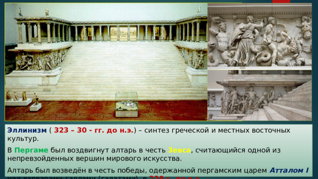 Эллинизм ( 323 – 30 - гг. до н.э. ) – синтез греческой и местных восточных культур. В Пергаме был воздвигнут алтарь в честь Зевса , считающийся одной из непревзойденных вершин мирового искусства. Алтарь был возведён в честь победы, одержанной пергамским царем Атталом I над варварами-галлами (галатами), в 228 г. до н.э. 