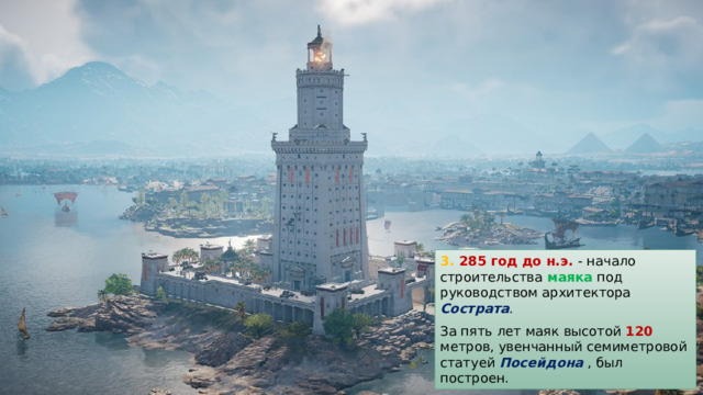 3. 285 год до н.э. - начало строительства маяка под руководством архитектора Сострата . За пять лет маяк высотой 120 метров, увенчанный семиметровой статуей Посейдона , был построен. 