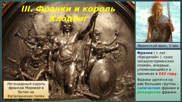 III. Франки и король Хлодвиг Франкский воин, V век Франки ( с лат. «бродячий» ) -союз западногерманских племён, впервые упоминающийся в хрониках в 242 году . Франки делятся на две большие группы – салические франки и рипуарские франки. Легендарный король франков Меровей в битве на Каталаунских полях 