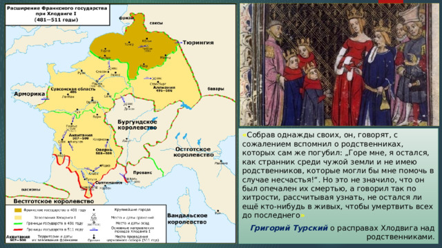 « Собрав однажды своих, он, говорят, с сожалением вспомнил о родственниках, которых сам же погубил: „Горе мне, я остался, как странник среди чужой земли и не имею родственников, которые могли бы мне помочь в случае несчастья!“. Но это не значило, что он был опечален их смертью, а говорил так по хитрости, рассчитывая узнать, не остался ли ещё кто-нибудь в живых, чтобы умертвить всех до последнего » Григорий Турский о расправах Хлодвига над родственниками. 