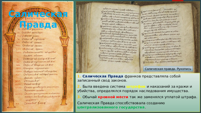 Салическая Правда   Салическая правда. Рукопись 1. Салическая Правда франков представляла собой записанный свод законов. 2. Была введена система штрафов и наказаний за кражи и убийства, определялся порядок наследования имущества. 3. Обычай кровной мести так же заменялся уплатой штрафа. Салическая Правда способствовала созданию централизованного государства . 