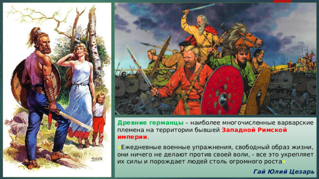Древние германцы – наиболее многочисленные варварские племена на территории бывшей Западной Римской империи . « Ежедневные военные упражнения, свободный образ жизни, они ничего не делают против своей воли, - все это укрепляет их силы и порождает людей столь огромного роста »  Гай Юлий Цезарь 