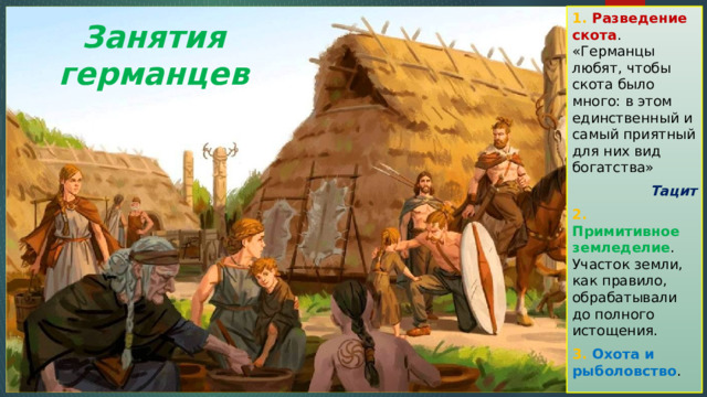 1. Разведение скота . «Германцы любят, чтобы скота было много: в этом единственный и самый приятный для них вид богатства»  Тацит 2. Примитивное земледелие . Участок земли, как правило, обрабатывали до полного истощения. 3. Охота и рыболовство . Занятия германцев 