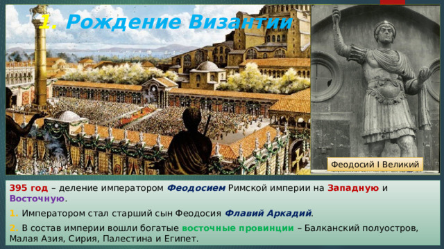 1 1. Рождение Византии Феодосий I Великий 395 год – деление императором Феодосием Римской империи на Западную и Восточную . 1. Императором стал старший сын Феодосия Флавий Аркадий . 2. В состав империи вошли богатые восточные провинции – Балканский полуостров, Малая Азия, Сирия, Палестина и Египет. 