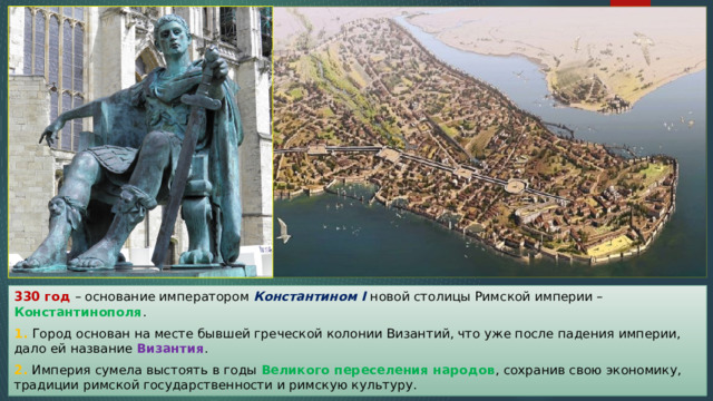 330 год – основание императором Константином I новой столицы Римской империи – Константинополя . 1. Город основан на месте бывшей греческой колонии Византий, что уже после падения империи, дало ей название Византия . 2. Империя сумела выстоять в годы Великого переселения народов , сохранив свою экономику, традиции римской государственности и римскую культуру. 