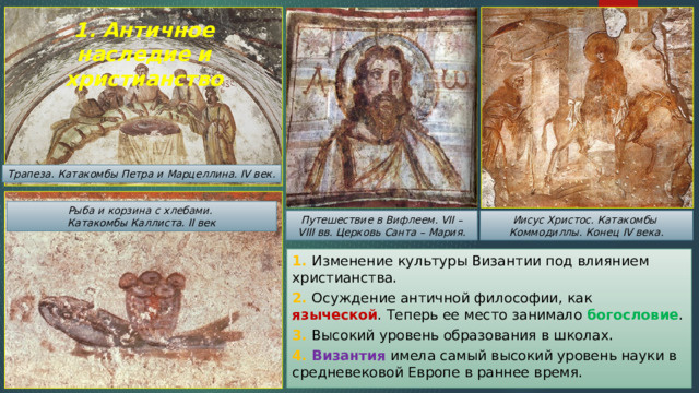 1. Античное наследие и христианство Трапеза. Катакомбы Петра и Марцеллина. IV век. Рыба и корзина с хлебами. Катакомбы Каллиста. II век Иисус Христос. Катакомбы Путешествие в Вифлеем. VII – VIII вв. Церковь Санта – Мария. Коммодиллы. Конец IV века. 1. Изменение культуры Византии под влиянием христианства. 2. Осуждение античной философии, как языческой . Теперь ее место занимало богословие . 3. Высокий уровень образования в школах. 4. Византия имела самый высокий уровень науки в средневековой Европе в раннее время. 