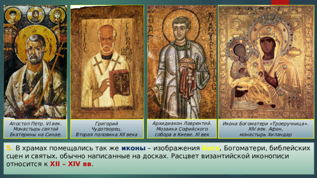 Архидиакон Лаврентий. Мозаика Софийского собора в Киеве. XI век Икона Богоматери «Троеручница». Апостол Петр. VI век. Монастырь святой Екатерины на Синае. Григорий XIV век. Афон, Чудотворец. монастырь Хиландар Вторая половина XII века 5. В храмах помещались так же иконы – изображения Бога , Богоматери, библейских сцен и святых, обычно написанные на досках. Расцвет византийской иконописи относится к XII – XIV вв . 