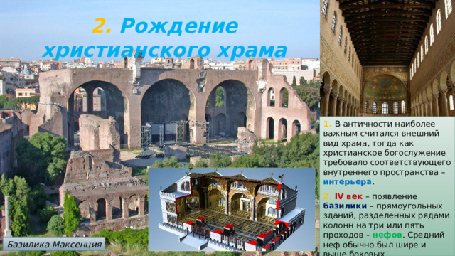 2. Рождение христианского храма 1. В  античности наиболее важным считался внешний вид храма, тогда как христианское богослужение требовало соответствующего внутреннего пространства – интерьера . 2. IV век – появление базилики – прямоугольных зданий, разделенных рядами колонн на три или пять проходов – нефов . Средний неф обычно был шире и выше боковых. Базилика Максенция 