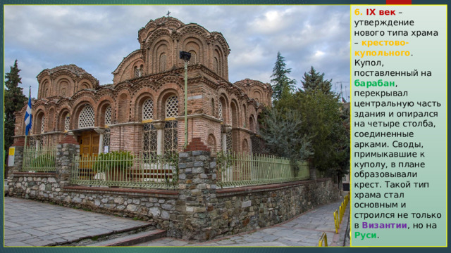 6. IX век  – утверждение нового типа храма – крестово-купольного . Купол, поставленный на барабан , перекрывал центральную часть здания и опирался на четыре столба, соединенные арками. Своды, примыкавшие к куполу, в плане образовывали крест. Такой тип храма стал основным и строился не только в Византии , но на Руси . 