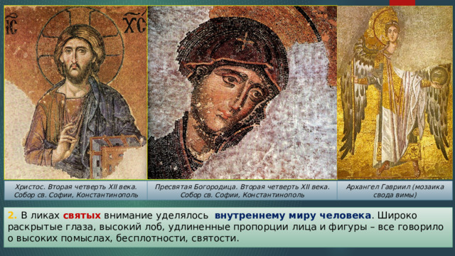 Архангел Гавриил (мозаика свода вимы) Христос. Вторая четверть XII века. Собор св. Софии, Константинополь Пресвятая Богородица. Вторая четверть XII века. Собор св. Софии, Константинополь 2. В ликах святых внимание уделялось внутреннему миру человека . Широко раскрытые глаза, высокий лоб, удлиненные пропорции  лица и фигуры – все говорило о высоких помыслах, бесплотности, святости. 