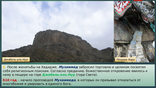 Пещера Хира Джебель-аль-Нур 2. После женитьбы на Хадидже, Мухаммед забросил торговлю и целиком посвятил себя религиозным поискам. Согласно преданию, божественное откровение явилось к нему в пещере на горе Джебель-аль-Нур (гора Света). 610 год – начало проповедей Мухаммеда , в которых он призывал отказаться от многобожия и уверовать в единого Бога. 