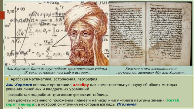 Аль-Хорезми. Один из крупнейших средневековых учёных IX века, астроном, географ и историк. Краткая книга восполнения и противопоставления» Абу аль-Хорезми. 4. Арабская математика, астрономия, география. Аль-Хорезми впервые представил алгебру как самостоятельную науку об общих методах решения линейных и квадратных уравнений - разработал подробные тригонометрические таблицы - вел расчеты истинного положения планет и написал книгу «Книга картины земли» ( Китаб сурат аль-ард ), в которой он уточнил некоторые взгляды Птолемея . 