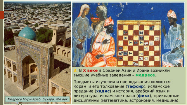 3. В X веке в Средней Азии и Иране возникли высшие учебные заведения – медресе . Пред­меты изу­че­ния и пре­по­да­ва­ния являются: Коран и его толкование ( тафсир ), исламское предание ( хадис ) и история, арабский язык и литература, исламское право ( фикх ), прикладные дисциплины (ма­те­ма­ти­ка, ас­тро­но­мия, ме­ди­ци­на). Медресе Мири-Араб. Бухара. XVI век 