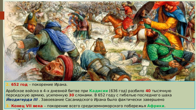 2. 652 год – покорение Ирана. Арабское войско в 4-х дневной битве при Кадисии (636 год) разбило 40 тысячную персидскую армию, усиленную 30 слонами. В 652 году с гибелью последнего шаха Йездигерда III . Завоевание Сасанидского Ирана было фактически завершено 3. Конец VII века – покорение всего средиземноморского побережья Африки . 