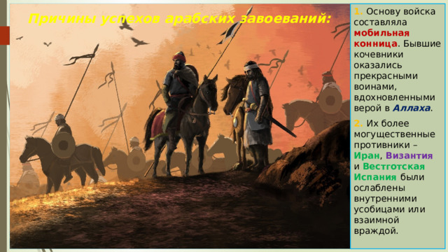 1. Основу войска составляла мобильная конница . Бывшие кочевники оказались прекрасными воинами, вдохновленными верой в Аллаха . 2. Их более могущественные противники – Иран , Византия и Вестготская Испания были ослаблены внутренними усобицами или взаимной враждой. Причины успехов арабских завоеваний: 