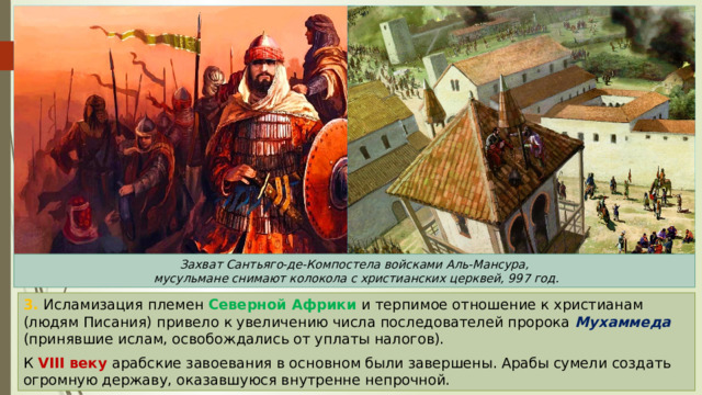 Захват Сантьяго-де-Компостела войсками Аль-Мансура,  мусульмане снимают колокола с христианских церквей, 997 год. 3. Исламизация племен Северной Африки и терпимое отношение к христианам (людям Писания) привело к увеличению числа последователей пророка Мухаммеда (принявшие ислам, освобождались от уплаты налогов). К VIII веку арабские завоевания в основном были завершены. Арабы сумели создать огромную державу, оказавшуюся внутренне непрочной. 