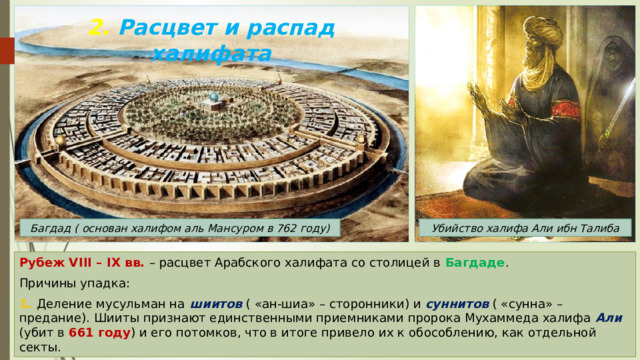 2. Расцвет и распад халифата Багдад ( основан халифом аль Мансуром в 762 году) Убийство халифа Али ибн Талиба Рубеж VIII – IX вв. – расцвет Арабского халифата со столицей в Багдаде . Причины упадка: 1. Деление мусульман на шиитов ( «ан-шиа» – сторонники) и суннитов ( «сунна» – предание). Шииты признают единственными приемниками пророка Мухаммеда халифа Али (убит в 661 году ) и его потомков, что в итоге привело их к обособлению, как отдельной секты. 