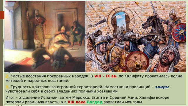 2. Частые восстания покоренных народов. В VIII – IX вв. по Халифату прокатилась волна мятежей и народных восстаний. 3. Трудность контроля за огромной территорией. Наместники провинций – эмиры – чувствовали себя в своих владениях полными хозяевами. Итог – отделение Испании, затем Марокко, Египта и Средней Азии. Халифы вскоре потеряли реальную власть, а в XIII веке Багдад захватили монголы. 
