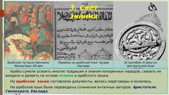 3. Свет знания Арабские путешественники. Перевод на арабский язык трудов Евклида Миниатюра XIII век. Астролябия XI века из Центральной Азии 1. Арабы сумели усвоить многие традиции и знания покоренных народов, связать их воедино и развить на основе ислама и арабского языка. 2. На арабском языке составляли документы, велись переговоры и молились. 3. На арабский язык были переведены сочинения античных авторов: Аристотеля , Гиппократа , Евклида . 