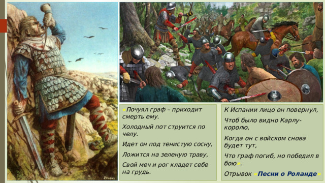 К Испании лицо он повернул, « Почуял граф – приходит смерть ему. Чтоб было видно Карлу-королю, Холодный пот струится по челу. Когда он с войском снова будет тут, Идет он под тенистую сосну, Что граф погиб, но победил в бою » . Ложится на зеленую траву, Отрывок « Песни о Роланде » Свой меч и рог кладет себе на грудь. 