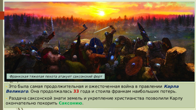 Франкская тяжелая пехота атакует саксонский форт - Это была самая продолжительная и ожесточенная война в правлении Карла Великого . Она продолжалась 33 года и стоила франкам наибольших потерь. - Раздача саксонской знати земель и укрепление христианства позволили Карлу окончательно покорить Саксонию . 