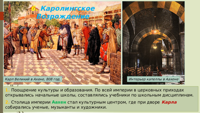 6. Каролингское Возрождение Карл Великий в Ахене, 808 год. Интерьер капеллы в Аахене 1. Поощрение культуры и образования. По всей империи в церковных приходах открывались начальные школы, составлялись учебники по школьным дисциплинам. 2. Столица империи Аахен стал культурным центром, где при дворе Карла собирались ученые, музыканты и художники. 