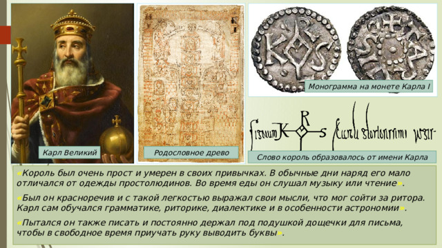 Монограмма на монете Карла I Карл Великий Родословное древо Слово король образовалось от имени Карла « Король был очень прост и умерен в своих привычках. В обычные дни наряд его мало отличался от одежды простолюдинов. Во время еды он слушал музыку или чтение » . « Был он красноречив и с такой легкостью выражал свои мысли, что мог сойти за ритора. Карл сам обучался грамматике, риторике, диалектике и в особенности астрономии » . « Пытался он также писать и постоянно держал под подушкой дощечки для письма, чтобы в свободное время приучать руку выводить буквы » . 